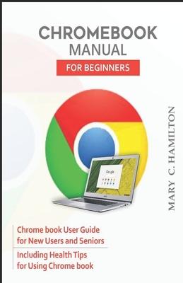 Chromebook Manual for Beginners: Chrome book User Guide for New Users and Seniors Including Health Tips for Using Chrome book