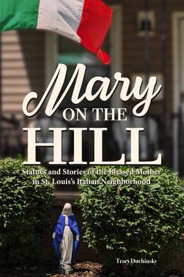 Mary on the Hill: The People and Stories Behind Statues of the Blessed Virgin in St. Louis's Italian Neighborhood