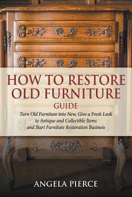 How to Restore Old Furniture Guide: Turn Old Furniture into New, Give a Fresh Look to Antique and Collectible Items and Start Furniture Restoration Bu