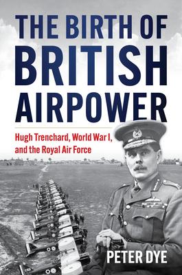 The Birth of British Airpower: Hugh Trenchard, World War I, and the Royal Air Force