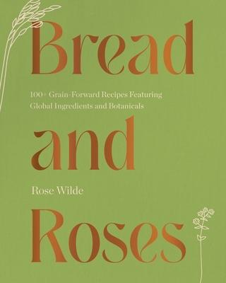 Bread and Roses: 100+ Grain Forward Recipes Featuring Global Ingredients and Botanicals