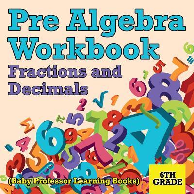 Pre Algebra Workbook 6th Grade: Fractions and Decimals (Baby Professor Learning Books)