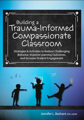 Building a Trauma-Informed, Compassionate Classroom: Strategies & Activities to Reduce Challenging Behavior, Improve Learning Outcomes, and Increase S