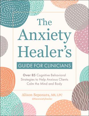 The Anxiety Healer's Guide for Clinicians: Over 85 Cognitive Behavioral Strategies to Help Anxious Clients Calm the Mind and Body