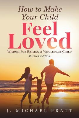 How to Make Your Child Feel Loved: Wisdom For Raising A Wholesome Child