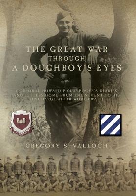 The Great War Through a Doughboy's Eyes: Corporal Howard P Claypoole's Diaries and Letters home from Enlistment to his discharge after World War I