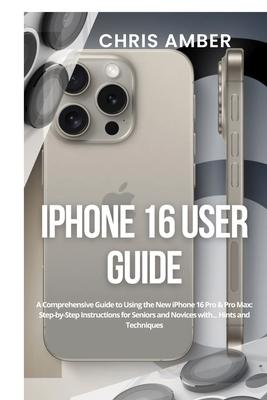 iPhone 16 User Guide: A Comprehensive Guide to Using the New iPhone 16 Pro & Pro Max: Step-by-Step Instructions for Seniors and Novices with