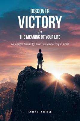 Discover Victory In the Meaning of Your Life: No Longer Bound by Your Past and Living in Fear!