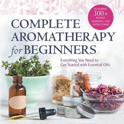 Complete Aromatherapy for Beginners: Everything You Need to Get Started with Essential Oils