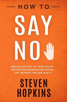 How to Say No: Regain Control of Your Life by Setting Boundaries and Saying No Without Feeling Guilty