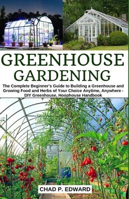 Greenhouse Gardening: The Complete Beginner's Guide to Building a Greenhouse and Growing Food and Herbs of Your Choice Anytime, Anywhere - D