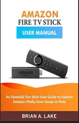 Amazon Fire TV Stick User Manual: An Essential Fire Stick User Guide to Explore Amazon Media from Soups to Nuts