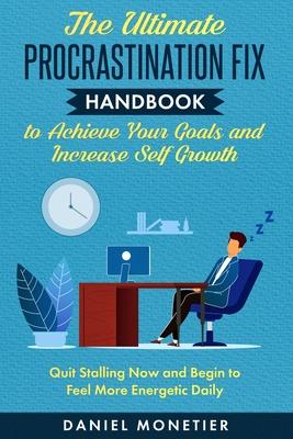 The Ultimate Procrastination Fix Handbook to Achieve Your Goals and Increase Self Growth: Quit Stalling Now and Begin to Feel More Energetic Daily