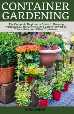 Container Gardening: A Complete Beginner's Guide to Growing Vegetables, Fruits, Herbs, and Edible Flowers in Tubes, Pot, and Other Containe