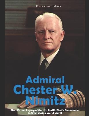 Admiral Chester W. Nimitz: The Life and Legacy of the U.S. Pacific Fleet's Commander in Chief during World War II