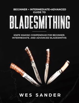 Bladesmithing: Beginner + Intermediate + Advanced Guide to Bladesmithing: Knife Making Compendium for Beginner, Intermediate, and Adv