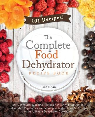 The Complete Food Dehydrator Recipe Book: 101 Dehydrator Machine Recipes For Jerky, Fruit Leather, Dehydrated Vegetables and More, plus Instructions &