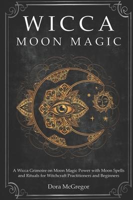 Wicca Moon Magic: A Wicca Grimoire on Moon Magic Power with Moon Spells and Rituals for Witchcraft Practitioners and Beginners