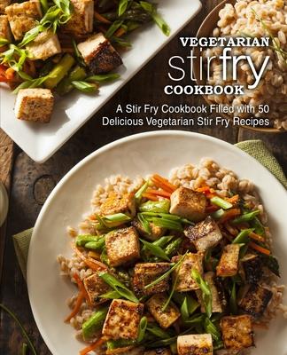 Vegetarian Stir Fry Cookbook: A Stir Fry Cookbook Filled with 50 Delicious Vegetarian Stir Fry Recipes (2nd Edition)