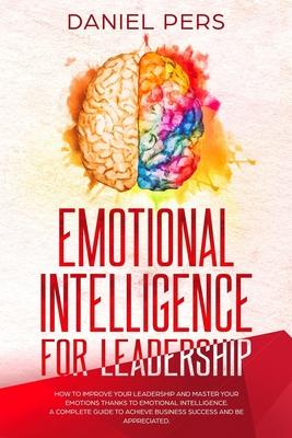 Emotional Intelligence For Leadership: How to Improve Your Leadership and Master Your Emotions Thanks to Emotional Intelligence. A Complete Guide to A