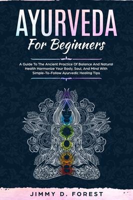 Ayurveda For Beginners: A Guide To The Ancient Practice Of Balance And Natural Health Harmonize Your Body, Soul, And Mind With Simple-To-Follo