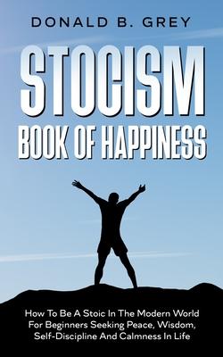 Stocism Book Of Happiness: How To Be A Stoic In The Modern World For Beginners Seeking Peace, Wisdom, Self-Discipline And Calmness In Life