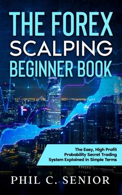 The Forex Scalping Beginner Book: The Easy, High Profit Probability Secret Trading System Explained In Simple Terms