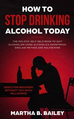 How To Stop Drinking Alcohol Today: The Holistic Self Help Book To Quit Alcoholism Using Alcoholics Anonymous, Sinclair Method and Naltrexone (Addicti