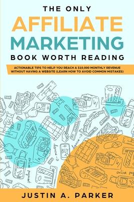 The Only Affiliate Marketing Book Worth Reading: Actionable Tips To Help You Reach A $10,000 Monthly Revenue Without Having A Website (Learn How To Av