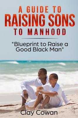 A Guide to Raising Sons to Manhood: Blueprint to Raise a Good Black Man