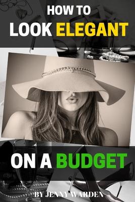 How to Look Elegant on a Budget: A Handbook for Women on How to Look Expensive and Elegant Without Breaking the Bank