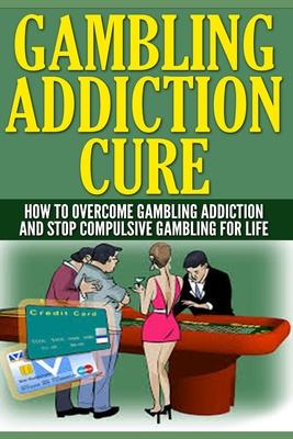 Gambling Addiction Cure: How To Overcome Gambling Addiction And Stop Compulsive Gambling For Life