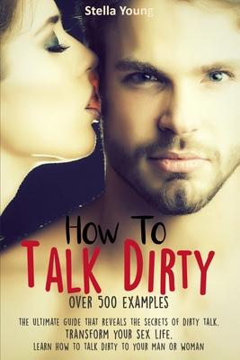 How To Talk Dirty: The Ultimate Guide That Reveals the Secrets of Dirty Talk. Transform Your Sex Life. Learn How to Talk Dirty to Your Ma