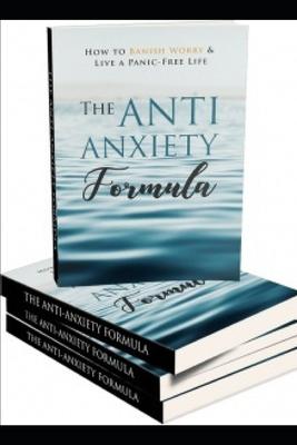 The Anti - Anxiety Formula: How To Banish Worry And Live A Panic - Free Life