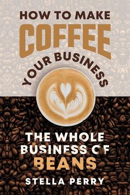 The Whole Business of Beans: How to Make Coffee Your Business