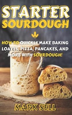 Starter Sourdough: How To Quickly Make Baking Loaves, Pizza, Pancakes, and more with Sourdough!