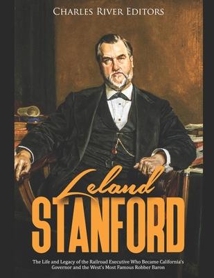 Leland Stanford: The Life and Legacy of the Railroad Executive Who Became California's Governor and the West's Most Famous Robber Baron