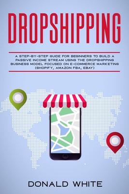 Dropshipping: A Step-By-Step Guide for Beginners to Build a Passive Income Stream Using the Drop Shipping Business Model Focused on