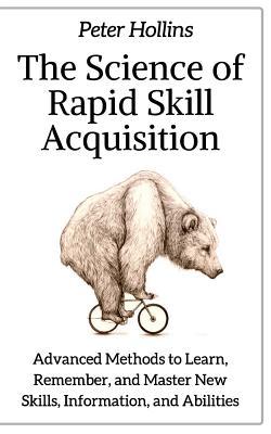 The Science of Rapid Skill Acquisition: Advanced Methods to Learn, Remember, and Master New Skills, Information, and Abilities