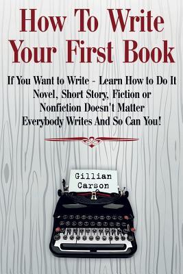 How To Write Your First Book: "If You Want to Write - Learn How to Do It. Novel, Short Story, Fiction or Nonfiction Doesn't Matter. Everybody Writes