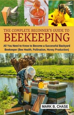 The Complete Beginner's Guide to Beekeeping: All You Need to Know to Become a Successful Backyard Beekeeper