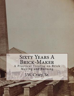 Sixty Years A Brick-Maker: A Practical Treatise on Brick Making and Burning