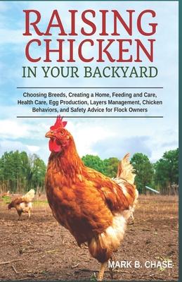 Raising Chickens in Your Backyard: Choosing Breeds, Creating a Home, Feeding and Care, Health Care, Egg Production, Layers Management, Chicken Behavio