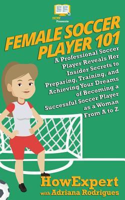 Female Soccer Player 101: A Professional Soccer Player Reveals Her Insider Secrets to Preparing, Training, and Achieving Your Dreams of Becoming