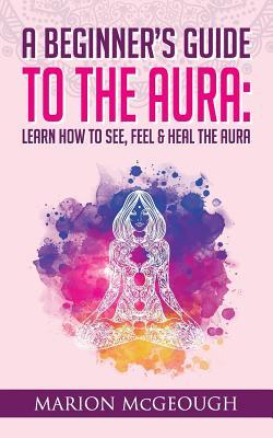 A Beginner's Guide to The Aura: Learn How to See, Feel & Heal The Aura