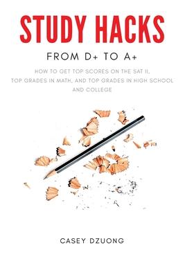 STUDY HACKS From D+ to A+: How to get top scores on the SAT II, top grades in math, and top grades in high school and college