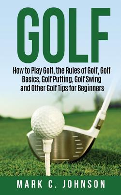 Golf: How to Play Golf, the Rules of Golf, Golf Basics, Golf Putting, Golf Swing and Other Golf Tips for Beginners