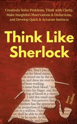 Think Like Sherlock: Creatively Solve Problems, Think with Clarity, Make Insightful Observations & Deductions, and Develop Quick & Accurate