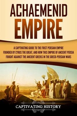 Achaemenid Empire: A Captivating Guide to the First Persian Empire Founded by Cyrus the Great, and How This Empire of Ancient Persia Foug