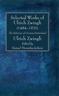 Selected Works of Huldreich Zwingli: The Reformer of German Switzerland (1484-1531)